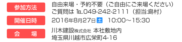 参加方法　来場自由・予約不要（ご自由にご来場ください）ご質問は Tel.049-242-2111（担当：島村）　開催日時　2016年8月27日（土） 10:00～15:30　会場　川木建設株式会社　本社敷地内　埼玉県川越市広栄町4-16